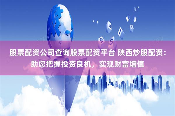 股票配资公司查询股票配资平台 陕西炒股配资：助您把握投资良机，实现财富增值