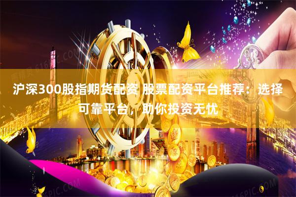 沪深300股指期货配资 股票配资平台推荐：选择可靠平台，助你投资无忧