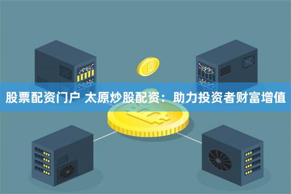 股票配资门户 太原炒股配资：助力投资者财富增值