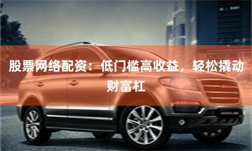 股票网络配资：低门槛高收益，轻松撬动财富杠