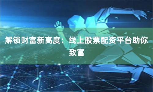 解锁财富新高度：线上股票配资平台助你致富