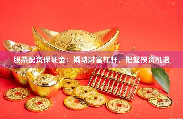 股票配资保证金：撬动财富杠杆，把握投资机遇